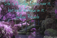 Life is a bridge. Cross over it, but build no house on it. – Indian Proverb