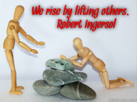 We rise by lifting others. – Robert Ingersol