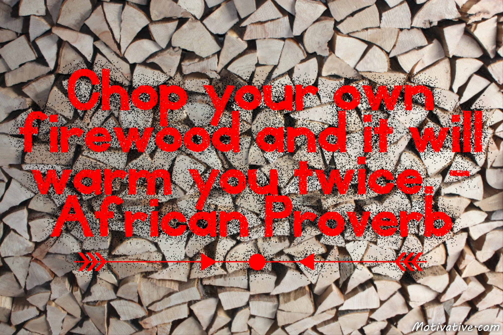 Chop your own firewood and it will warm you twice. – African Proverb