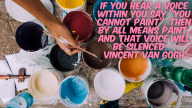 If you hear a voice within you say “you cannot paint”, then by all means paint, and that voice will be silenced. – Vincent Van Gogh